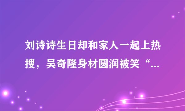 刘诗诗生日却和家人一起上热搜，吴奇隆身材圆润被笑“翘屁嫩男”