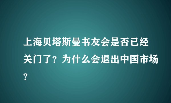 上海贝塔斯曼书友会是否已经关门了？为什么会退出中国市场？