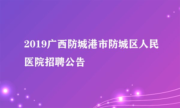 2019广西防城港市防城区人民医院招聘公告