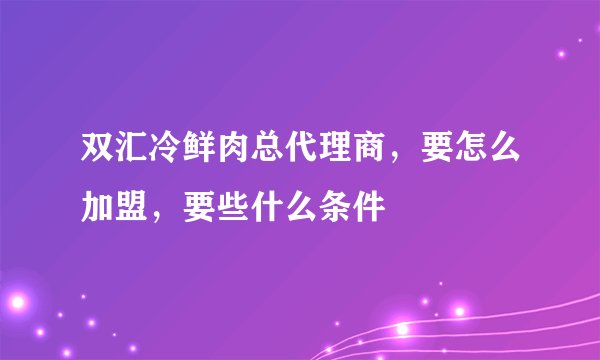 双汇冷鲜肉总代理商，要怎么加盟，要些什么条件