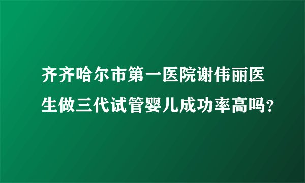 齐齐哈尔市第一医院谢伟丽医生做三代试管婴儿成功率高吗？