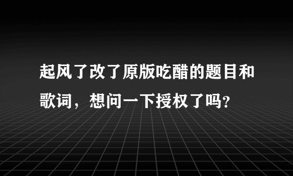 起风了改了原版吃醋的题目和歌词，想问一下授权了吗？