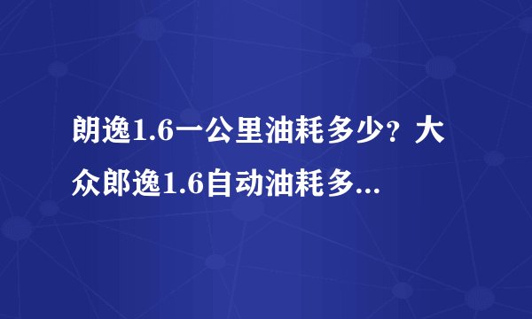 朗逸1.6一公里油耗多少？大众郎逸1.6自动油耗多少钱一公里正常呢?