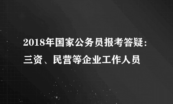 2018年国家公务员报考答疑：三资、民营等企业工作人员