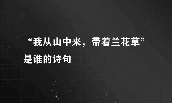 “我从山中来，带着兰花草”是谁的诗句﹖