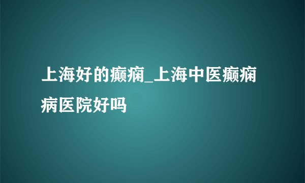 上海好的癫痫_上海中医癫痫病医院好吗