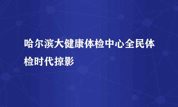 哈尔滨大健康体检中心全民体检时代掠影