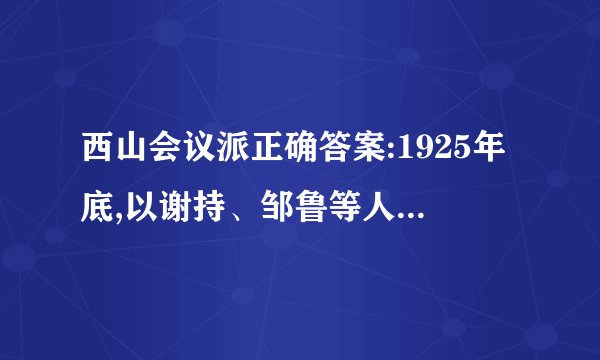 西山会议派正确答案:1925年底,以谢持、邹鲁等人为代表的部分国民党中央委员在北京西山召开会议,与会的人员因此被称为西山会议派。在这次会议上,国民党的右派势力明确提出了要取消共产党员的党籍,并取消国民党中央政治会议,在上海另外成立新的党中央。