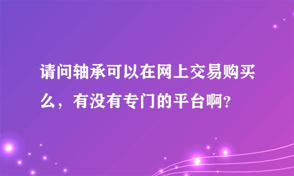 请问轴承可以在网上交易购买么，有没有专门的平台啊？