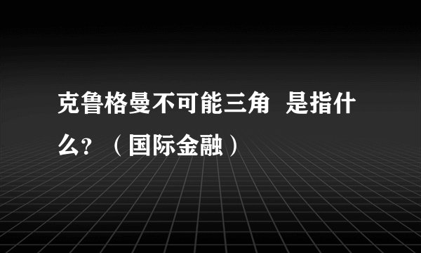 克鲁格曼不可能三角  是指什么？（国际金融）