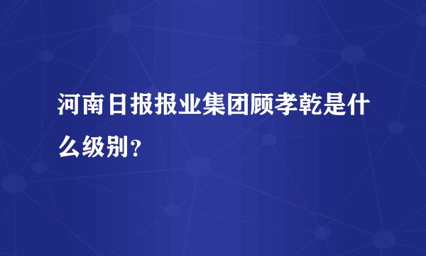 河南日报报业集团顾孝乾是什么级别？