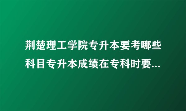 荆楚理工学院专升本要考哪些科目专升本成绩在专科时要学到哪种程度才能上岸呢？