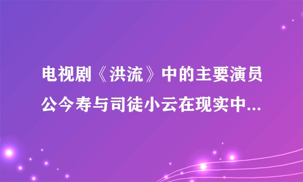 电视剧《洪流》中的主要演员公今寿与司徒小云在现实中叫什么名字？演技好