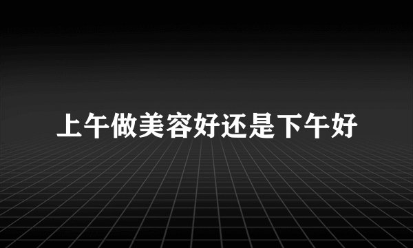 上午做美容好还是下午好