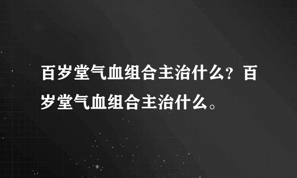百岁堂气血组合主治什么？百岁堂气血组合主治什么。