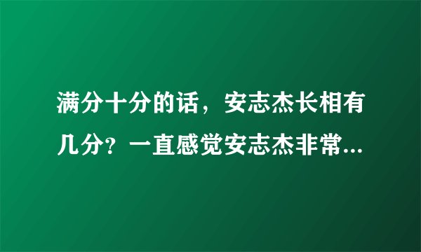 满分十分的话，安志杰长相有几分？一直感觉安志杰非常帅，但是身边的人却不认为，是我审美有问题吗？