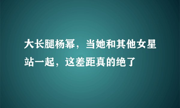 大长腿杨幂，当她和其他女星站一起，这差距真的绝了