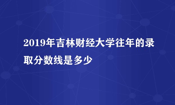 2019年吉林财经大学往年的录取分数线是多少