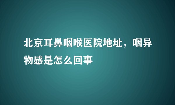 北京耳鼻咽喉医院地址，咽异物感是怎么回事