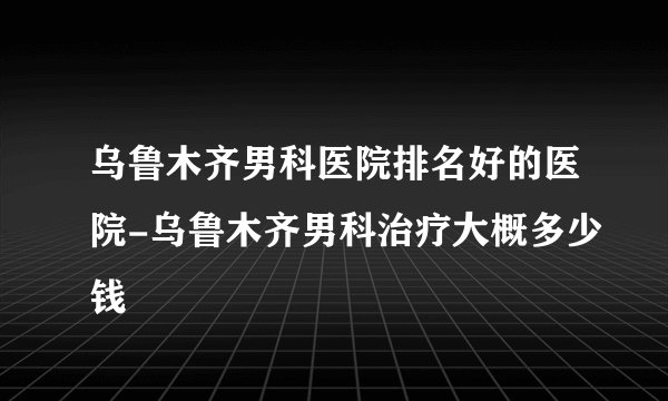 乌鲁木齐男科医院排名好的医院-乌鲁木齐男科治疗大概多少钱