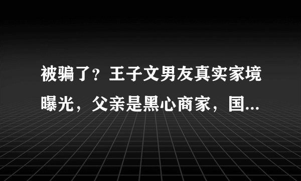 被骗了？王子文男友真实家境曝光，父亲是黑心商家，国籍也有问题