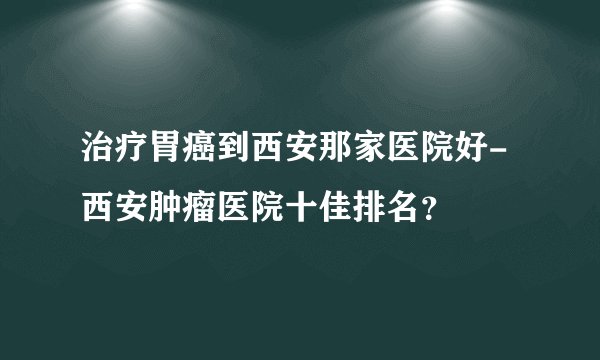 治疗胃癌到西安那家医院好-西安肿瘤医院十佳排名？
