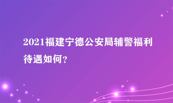 2021福建宁德公安局辅警福利待遇如何？