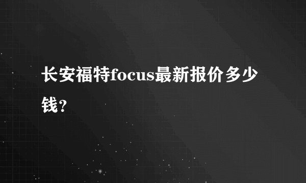 长安福特focus最新报价多少钱？