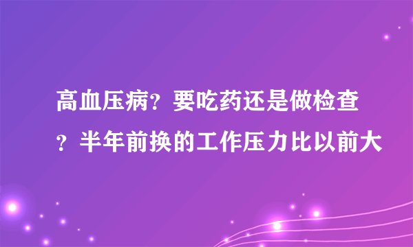 高血压病？要吃药还是做检查？半年前换的工作压力比以前大