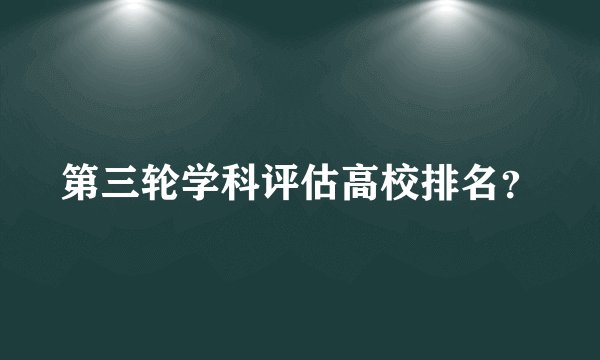 第三轮学科评估高校排名？