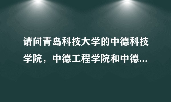 请问青岛科技大学的中德科技学院，中德工程学院和中德工业大学有什么关系，是不是都是三本，以后要合并吗？