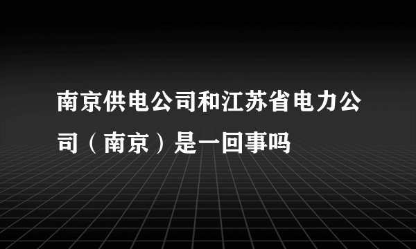 南京供电公司和江苏省电力公司（南京）是一回事吗