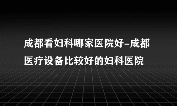 成都看妇科哪家医院好-成都医疗设备比较好的妇科医院