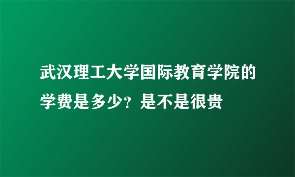 武汉理工大学国际教育学院的学费是多少？是不是很贵