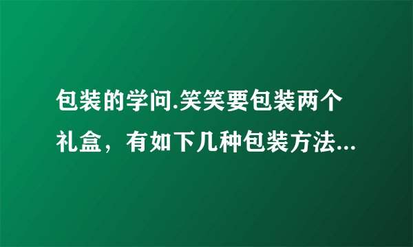 包装的学问.笑笑要包装两个礼盒，有如下几种包装方法.(每个礼盒长为$10cm$，宽$8cm$，高$3cm)$（1）你建议笑笑选择＿＿＿种包装方法，因为：＿＿＿.（2）算一算你选择的包装方法至少要用多少包装纸？(接口处不计）