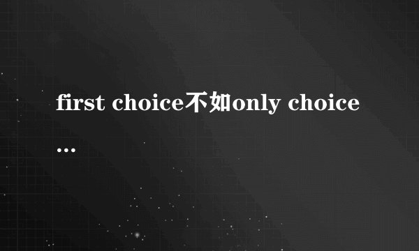 first choice不如only choice是什么意思