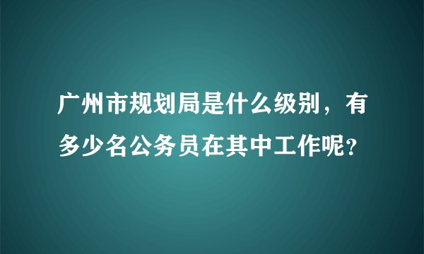 广州市规划局是什么级别，有多少名公务员在其中工作呢？