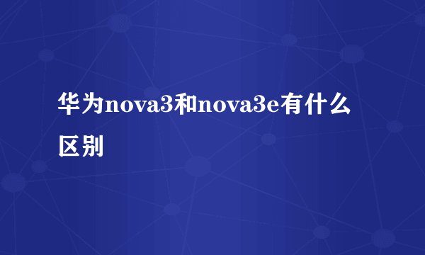 华为nova3和nova3e有什么区别