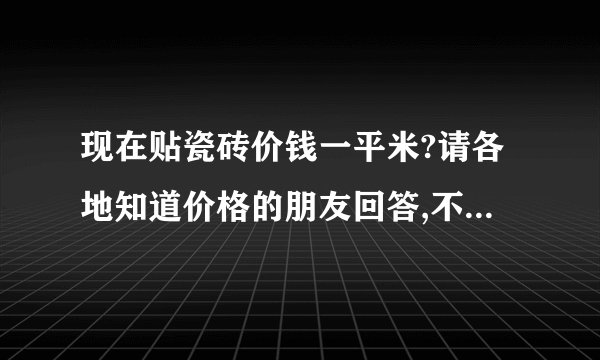 现在贴瓷砖价钱一平米?请各地知道价格的朋友回答,不知道的请不要乱说,谢谢!