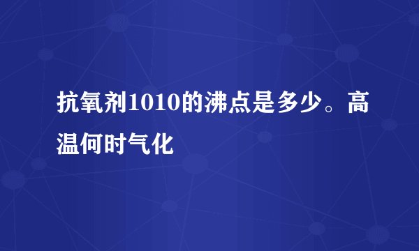 抗氧剂1010的沸点是多少。高温何时气化