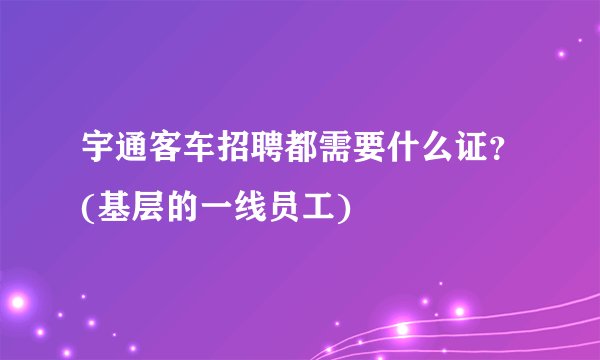 宇通客车招聘都需要什么证？(基层的一线员工)