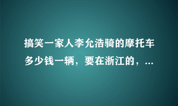 搞笑一家人李允浩骑的摩托车多少钱一辆，要在浙江的，多谢大家了。不懂别来