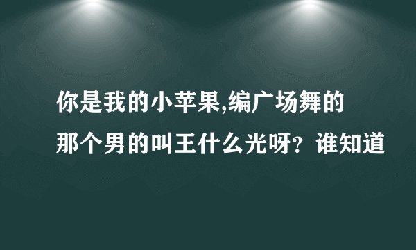 你是我的小苹果,编广场舞的那个男的叫王什么光呀？谁知道