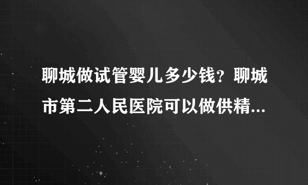 聊城做试管婴儿多少钱?聊城市第二人民医院可以做供精试管婴儿吗?