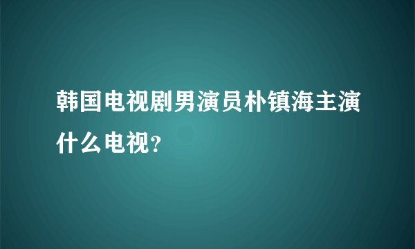 韩国电视剧男演员朴镇海主演什么电视？