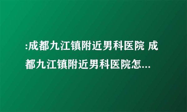 :成都九江镇附近男科医院 成都九江镇附近男科医院怎么样呢？