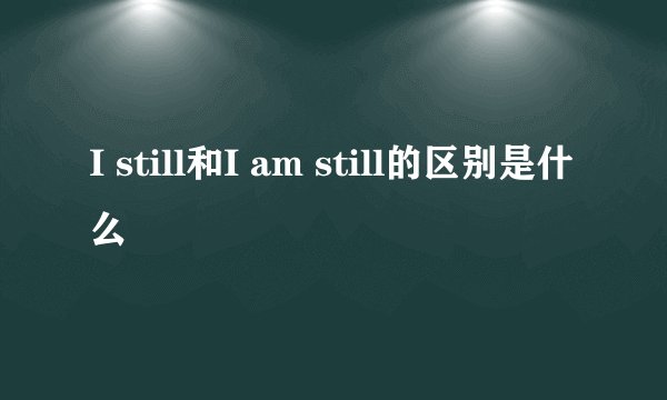 I still和I am still的区别是什么