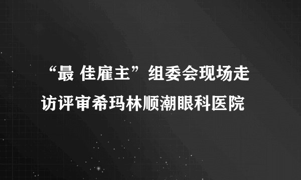 “最 佳雇主”组委会现场走访评审希玛林顺潮眼科医院