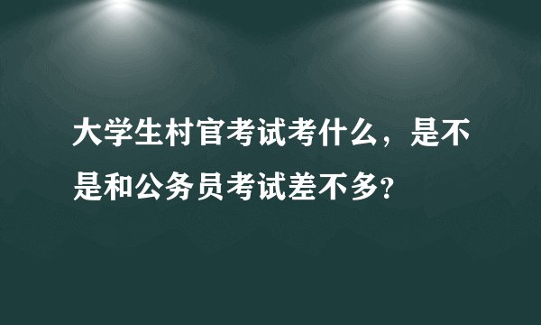 大学生村官考试考什么，是不是和公务员考试差不多？