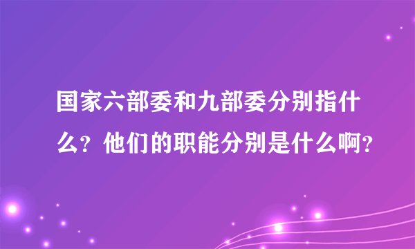 国家六部委和九部委分别指什么？他们的职能分别是什么啊？